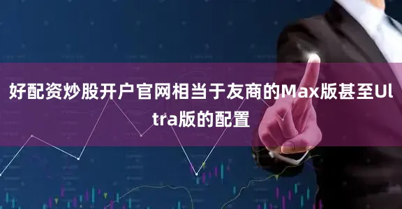 好配资炒股开户官网相当于友商的Max版甚至Ultra版的配置