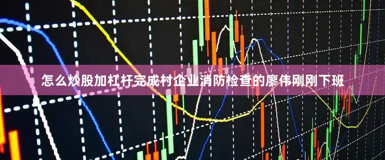 怎么炒股加杠杆完成村企业消防检查的廖伟刚刚下班