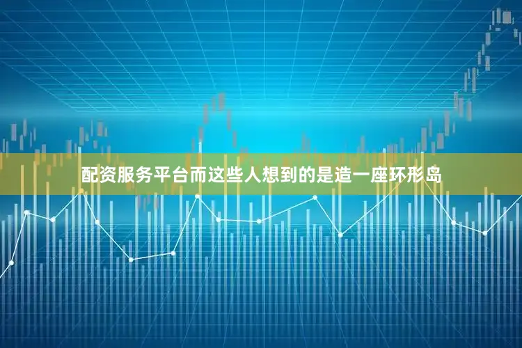 配资服务平台而这些人想到的是造一座环形岛