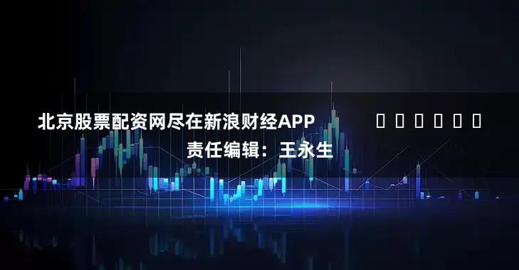 北京股票配资网尽在新浪财经APP            						责任编辑：王永生