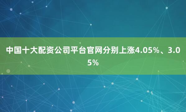 中国十大配资公司平台官网分别上涨4.05%、3.05%