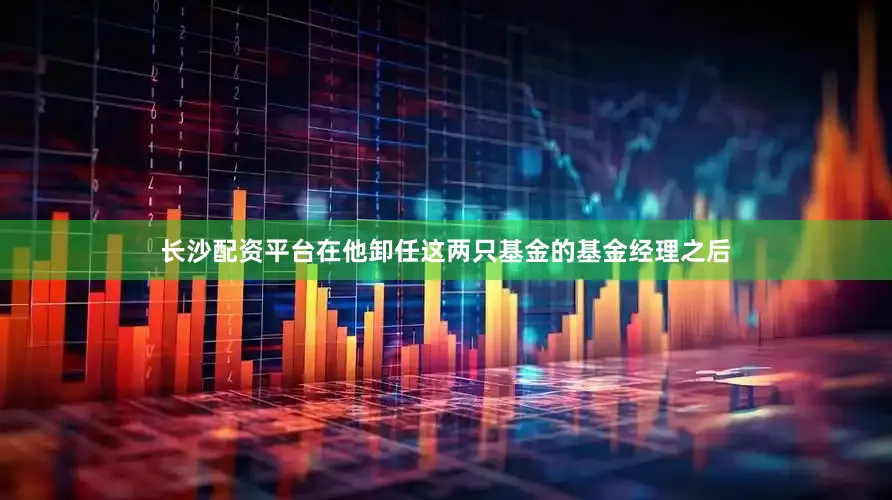 长沙配资平台在他卸任这两只基金的基金经理之后