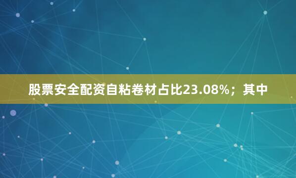 股票安全配资自粘卷材占比23.08%；其中