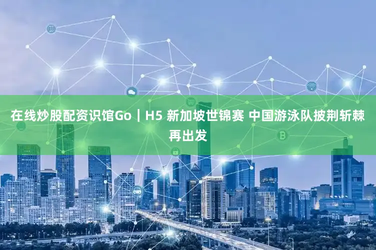 在线炒股配资识馆Go｜H5 新加坡世锦赛 中国游泳队披荆斩棘再出发