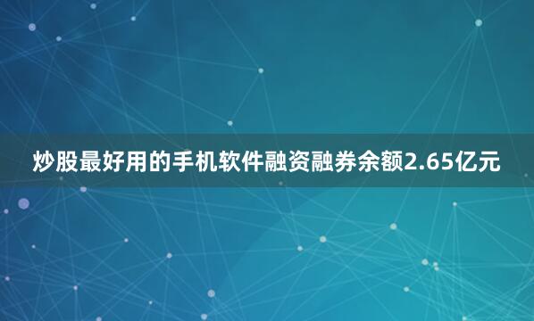 炒股最好用的手机软件融资融券余额2.65亿元