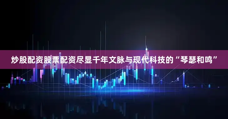 炒股配资股票配资尽显千年文脉与现代科技的“琴瑟和鸣”